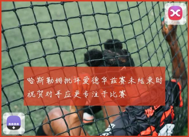 哈斯勒姆批评爱德华兹赛未结束时祝贺对手应更专注于比赛