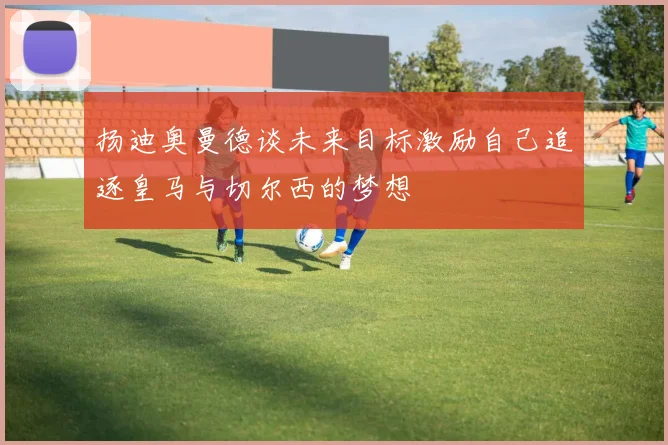 扬迪奥曼德谈未来目标激励自己追逐皇马与切尔西的梦想