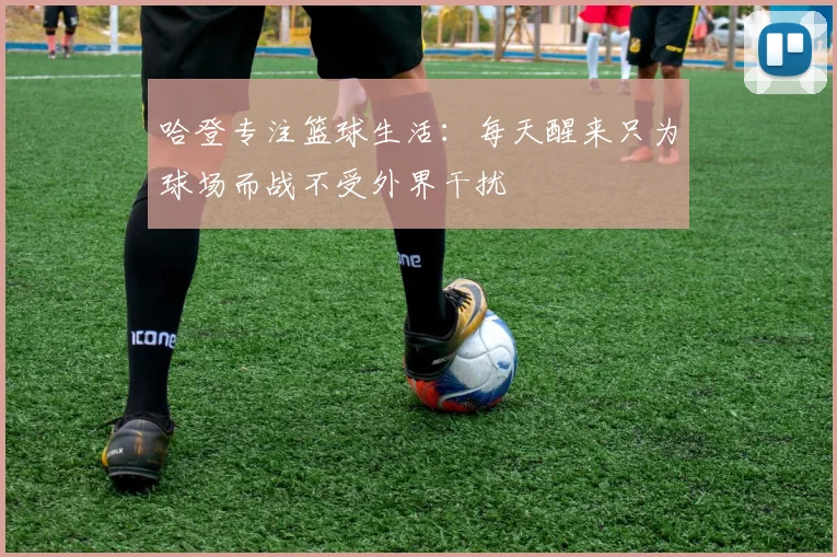 哈登专注篮球生活：每天醒来只为球场而战不受外界干扰
