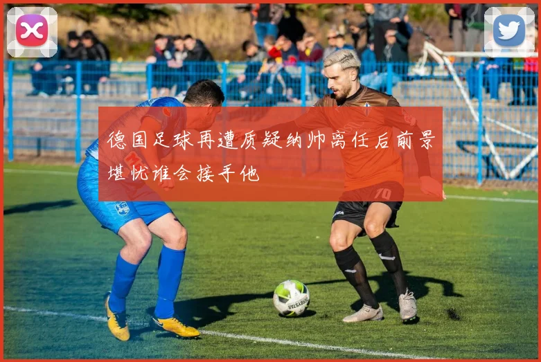 德国足球再遭质疑纳帅离任后前景堪忧谁会接手他