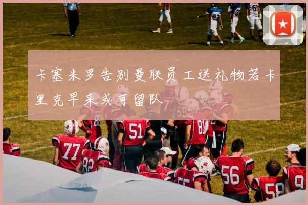 卡塞米罗告别曼联员工送礼物若卡里克早来或可留队
