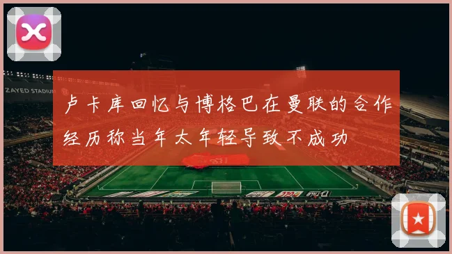 卢卡库回忆与博格巴在曼联的合作经历称当年太年轻导致不成功
