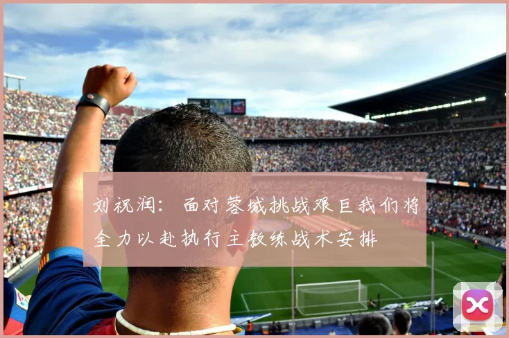 刘祝润：面对蓉城挑战艰巨我们将全力以赴执行主教练战术安排