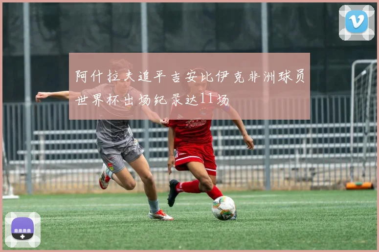 阿什拉夫追平吉安比伊克非洲球员世界杯出场纪录达11场