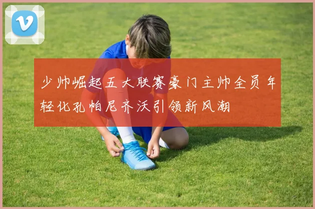 少帅崛起五大联赛豪门主帅全员年轻化孔帕尼齐沃引领新风潮