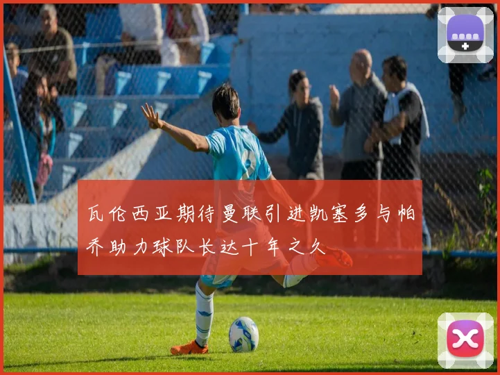 瓦伦西亚期待曼联引进凯塞多与帕乔助力球队长达十年之久