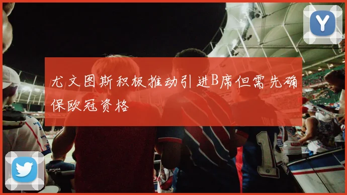 尤文图斯积极推动引进B席但需先确保欧冠资格