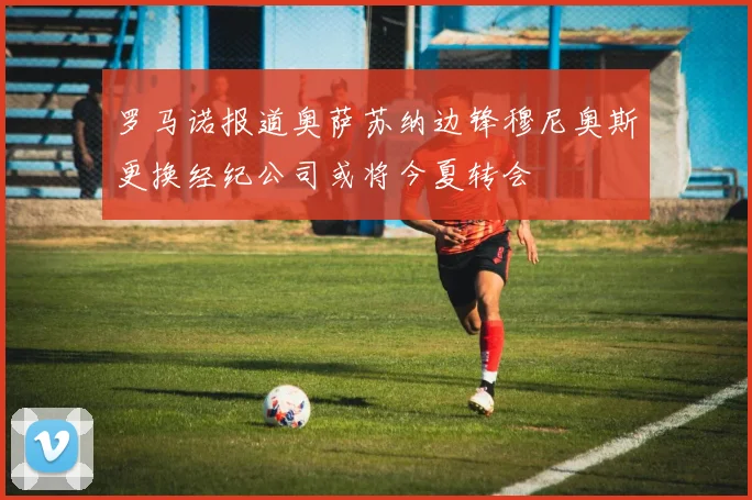 罗马诺报道奥萨苏纳边锋穆尼奥斯更换经纪公司或将今夏转会