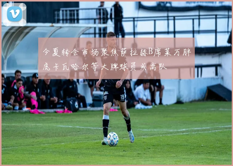 今夏转会市场聚焦萨拉赫B席莱万胖虎卡瓦哈尔等大牌球员或离队