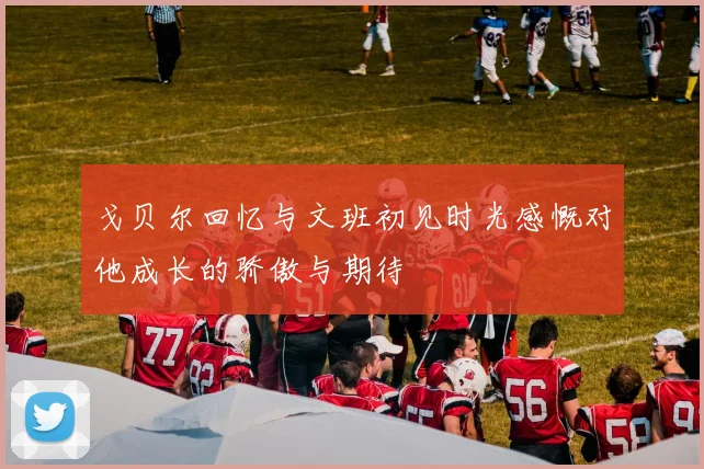 戈贝尔回忆与文班初见时光感慨对他成长的骄傲与期待