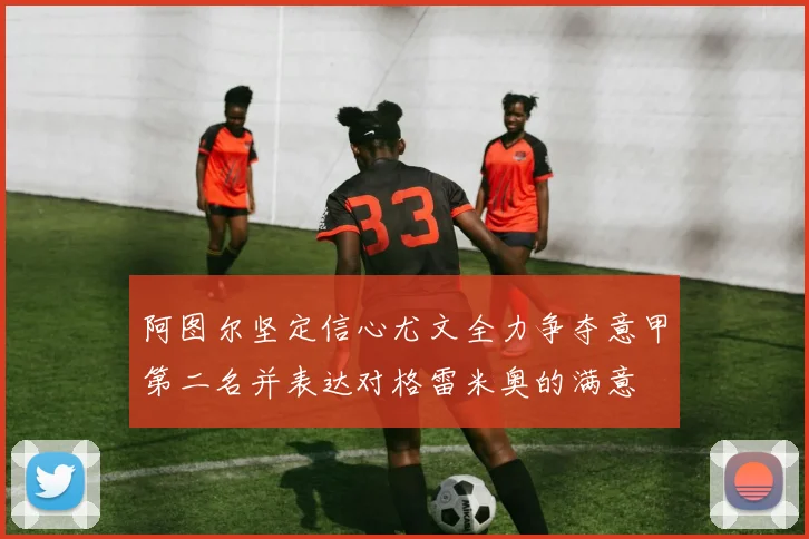 阿图尔坚定信心尤文全力争夺意甲第二名并表达对格雷米奥的满意