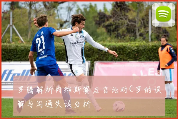 罗腾解析内维斯赛后言论对C罗的误解与沟通失误分析