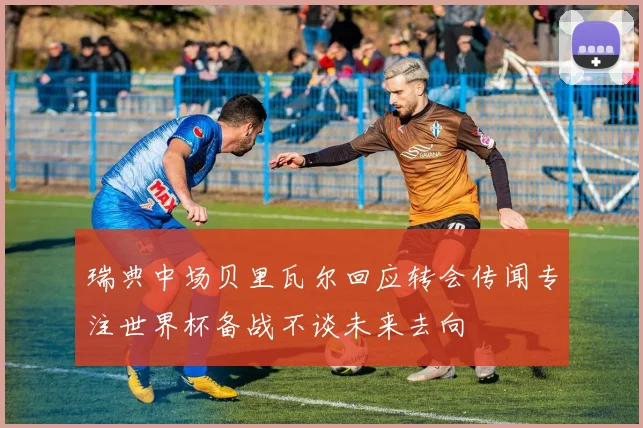 瑞典中场贝里瓦尔回应转会传闻专注世界杯备战不谈未来去向